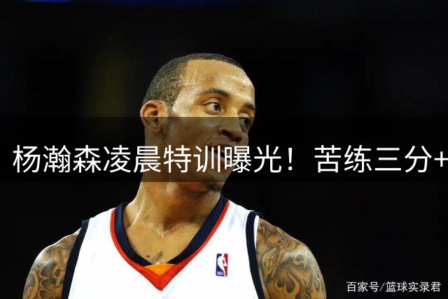 杨瀚森凌晨特训曝光！苦练三分+篮下脚步 力量体能双管齐下