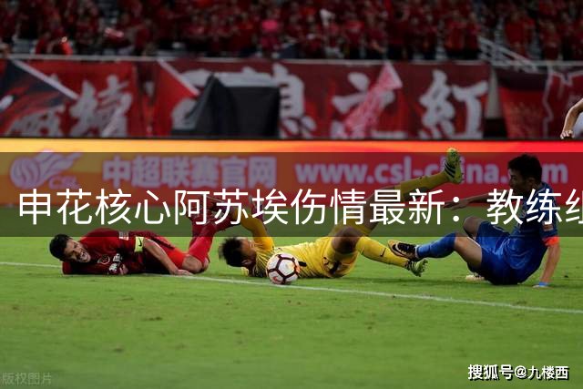 申花核心阿苏埃伤情最新：教练组特批免训备战德比关键战